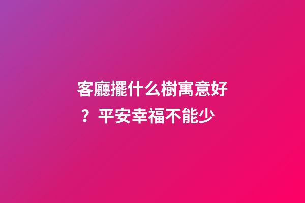 客廳擺什么樹寓意好？平安幸福不能少